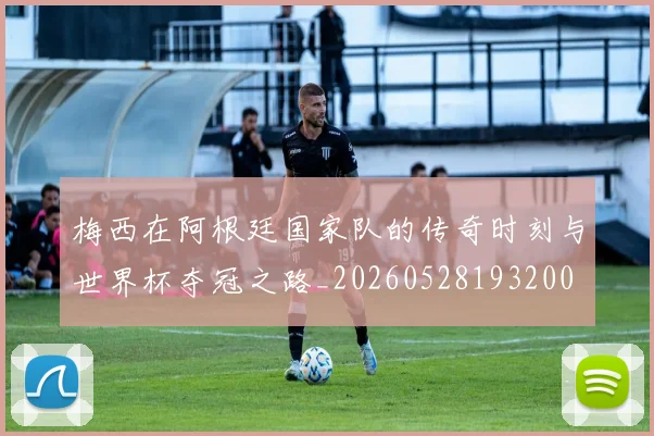 梅西在阿根廷国家队的传奇时刻与世界杯夺冠之路_20260528193200
