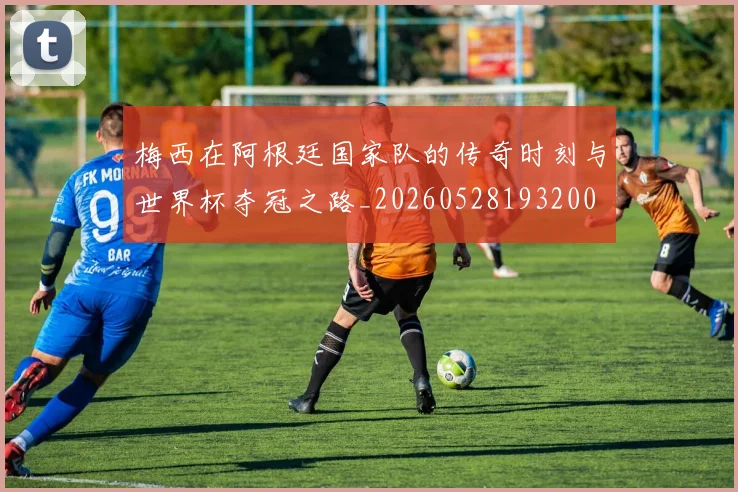 梅西在阿根廷国家队的传奇时刻与世界杯夺冠之路_20260528193200