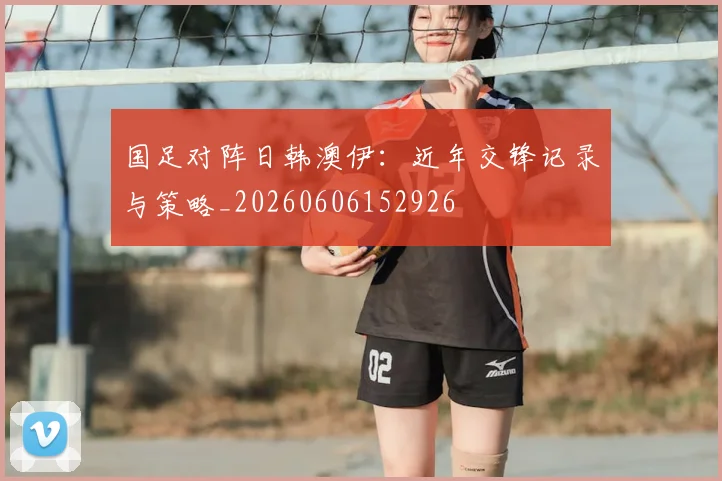 国足对阵日韩澳伊：近年交锋记录与策略_20260606152926