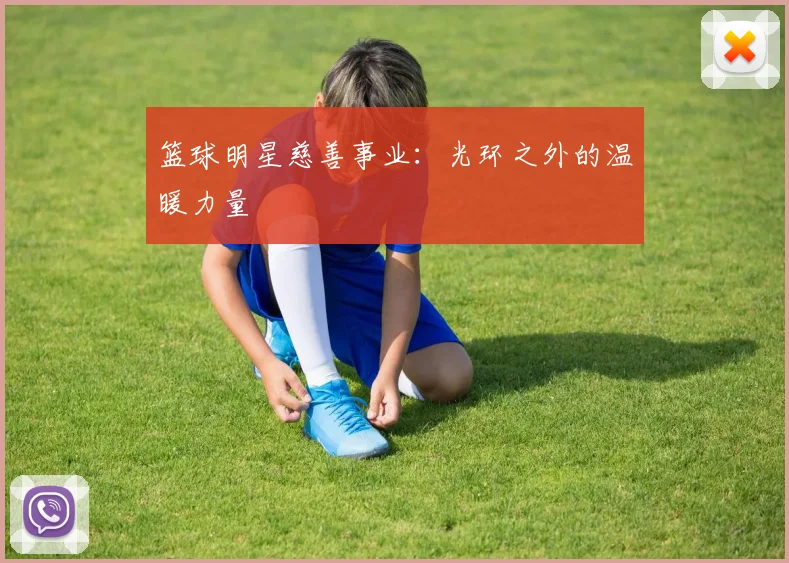 篮球明星慈善事业：光环之外的温暖力量